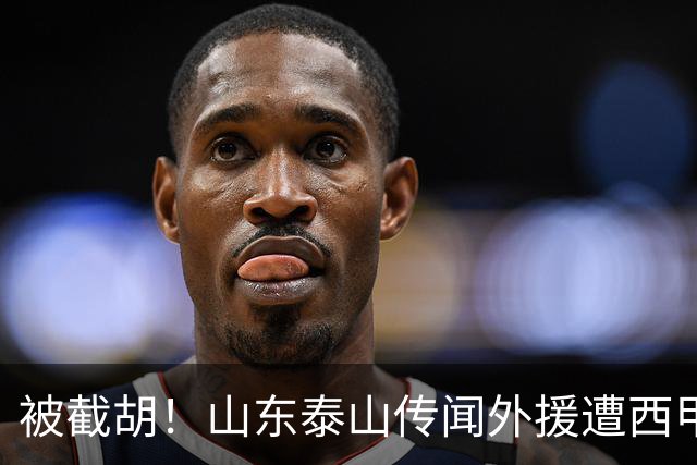 被截胡！山东泰山传闻外援遭西甲豪门争抢，夏窗更换外援恐无望